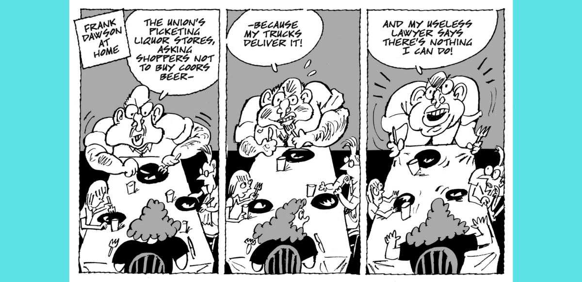 A cartoon featuring Frank Dawson (a boss) across the dinner table from his wife. Dawson, getting increasingly furious across the cartoon's three panels, says: "The union's picketing liquor stores, asking supporters not to buy Coors Beer—because my trucks deliver it! And my useless lawyer says there's nothing I can do about it." 